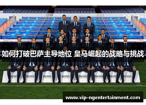 如何打破巴萨主导地位 皇马崛起的战略与挑战