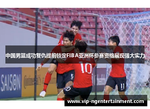 中国男篮成功复仇提前锁定FIBA亚洲杯参赛资格展现强大实力