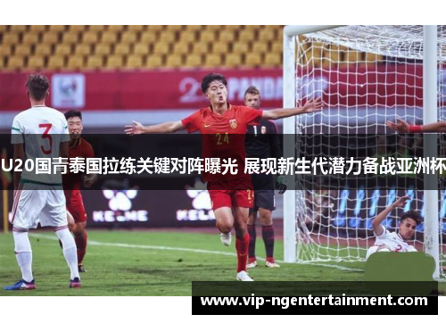 U20国青泰国拉练关键对阵曝光 展现新生代潜力备战亚洲杯