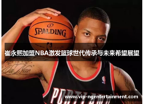 崔永熙加盟NBA激发篮球世代传承与未来希望展望