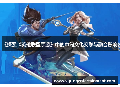 《探索《英雄联盟手游》中的中匈文化交融与融合影响》