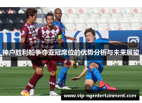 神户胜利船争夺亚冠席位的优势分析与未来展望