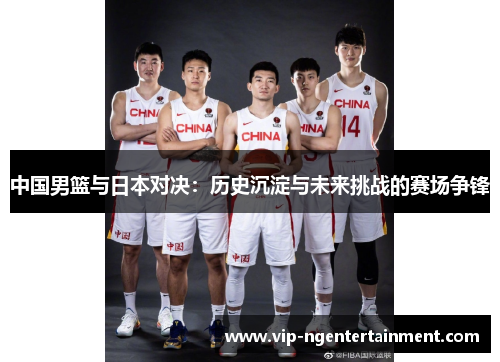 中国男篮与日本对决：历史沉淀与未来挑战的赛场争锋