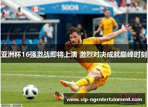 亚洲杯16强激战即将上演 激烈对决成就巅峰时刻