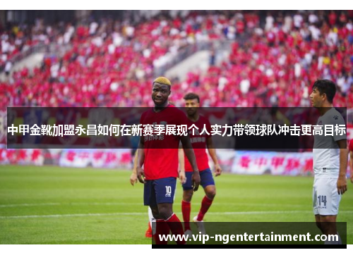中甲金靴加盟永昌如何在新赛季展现个人实力带领球队冲击更高目标