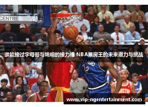 谁能接过字母哥与姚明的接力棒 NBA票房王的未来潜力与挑战