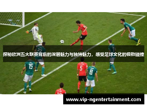探秘欧洲五大联赛背后的深层魅力与独特魅力，感受足球文化的极致碰撞