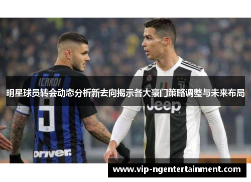 明星球员转会动态分析新去向揭示各大豪门策略调整与未来布局