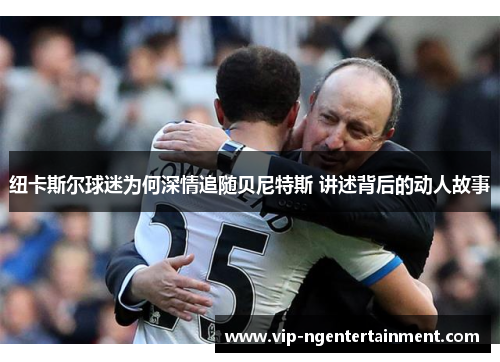 纽卡斯尔球迷为何深情追随贝尼特斯 讲述背后的动人故事