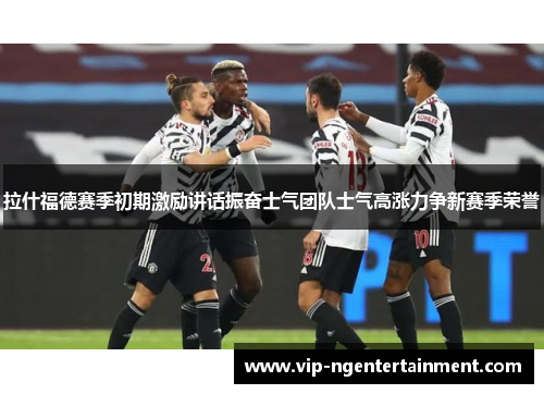 拉什福德赛季初期激励讲话振奋士气团队士气高涨力争新赛季荣誉 拉什福德赛季初期激励讲话振奋士气团队士气高涨力争新赛季荣誉