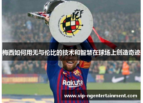 梅西如何用无与伦比的技术和智慧在球场上创造奇迹 梅西如何用无与伦比的技术和智慧在球场上创造奇迹