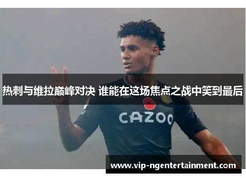 热刺与维拉巅峰对决 谁能在这场焦点之战中笑到最后
