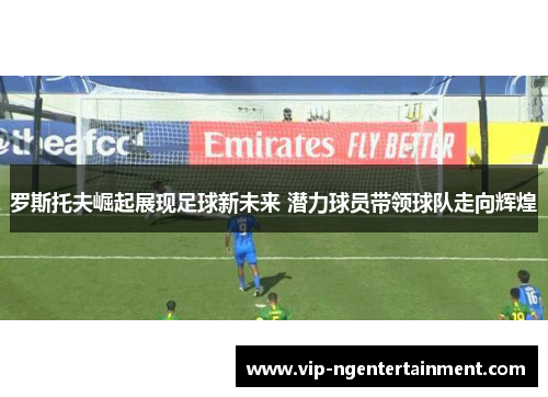 罗斯托夫崛起展现足球新未来 潜力球员带领球队走向辉煌