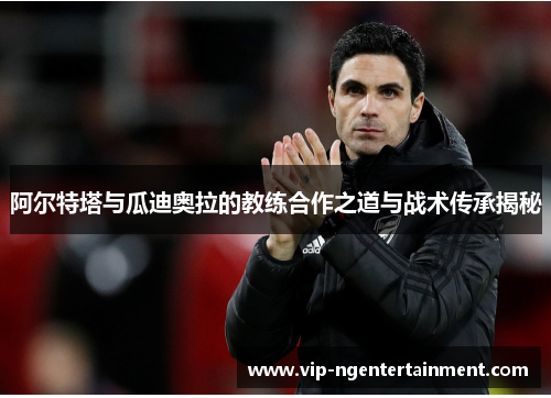 阿尔特塔与瓜迪奥拉的教练合作之道与战术传承揭秘
