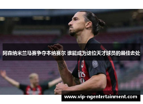 阿森纳米兰马赛争夺本纳赛尔 谁能成为这位天才球员的最佳去处 阿森纳米兰马赛争夺本纳赛尔 谁能成为这位天才球员的最佳去处