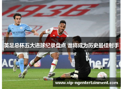 英足总杯五大进球纪录盘点 谁将成为历史最佳射手