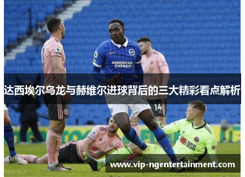 达西埃尔乌龙与赫维尔进球背后的三大精彩看点解析