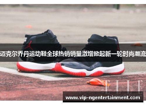 迈克尔乔丹运动鞋全球热销销量激增掀起新一轮时尚潮流