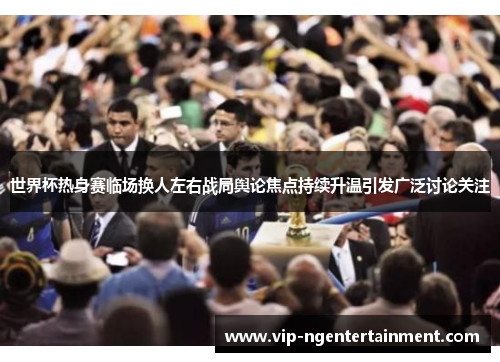世界杯热身赛临场换人左右战局舆论焦点持续升温引发广泛讨论关注