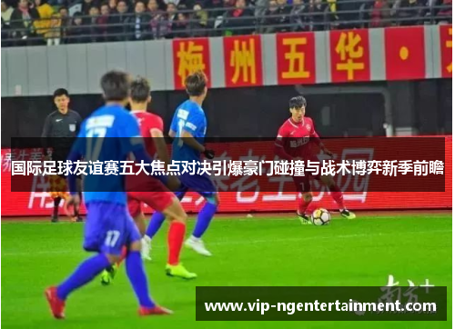 国际足球友谊赛五大焦点对决引爆豪门碰撞与战术博弈新季前瞻