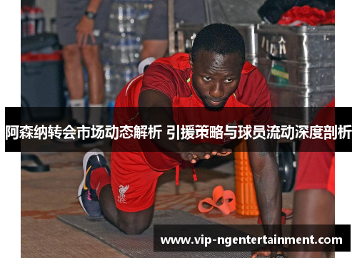 阿森纳转会市场动态解析 引援策略与球员流动深度剖析 阿森纳转会市场动态解析 引援策略与球员流动深度剖析
