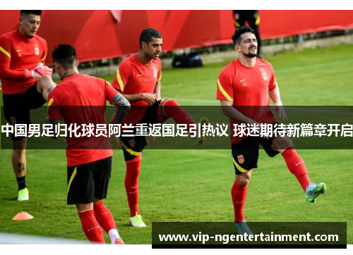中国男足归化球员阿兰重返国足引热议 球迷期待新篇章开启