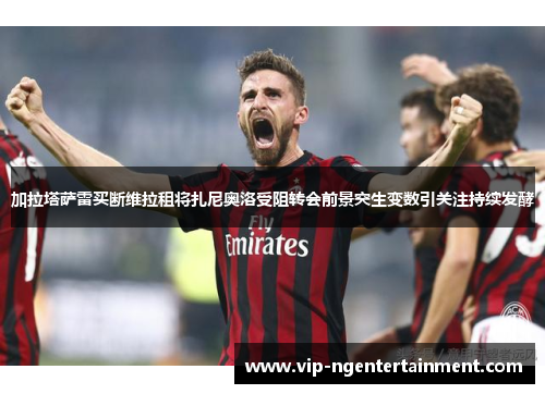 加拉塔萨雷买断维拉租将扎尼奥洛受阻转会前景突生变数引关注持续发酵