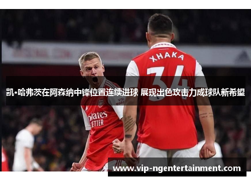凯·哈弗茨在阿森纳中锋位置连续进球 展现出色攻击力成球队新希望